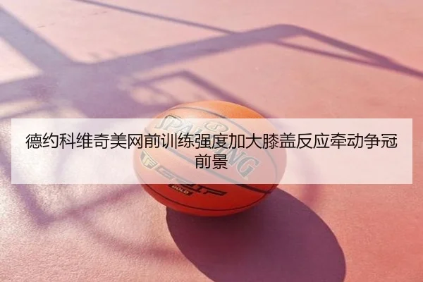 德约科维奇美网前训练强度加大膝盖反应牵动争冠前景