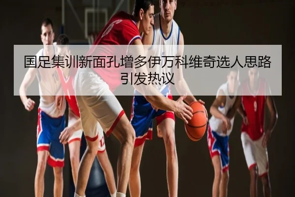 国足集训新面孔增多伊万科维奇选人思路引发热议