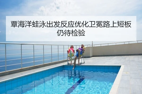 覃海洋蛙泳出发反应优化卫冕路上短板仍待检验