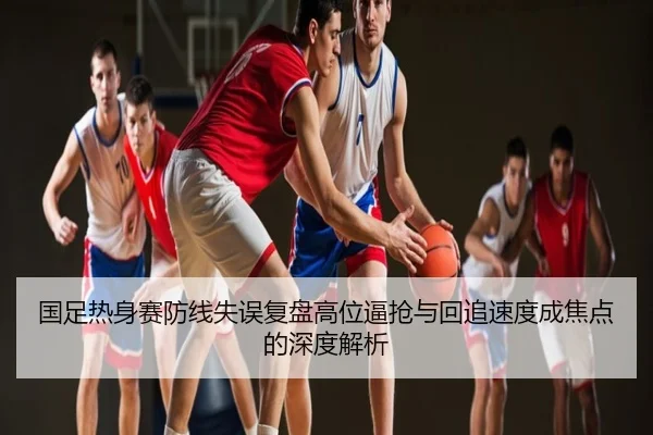 国足热身赛防线失误复盘高位逼抢与回追速度成焦点的深度解析