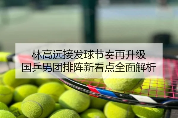 林高远接发球节奏再升级 国乒男团排阵新看点全面解析