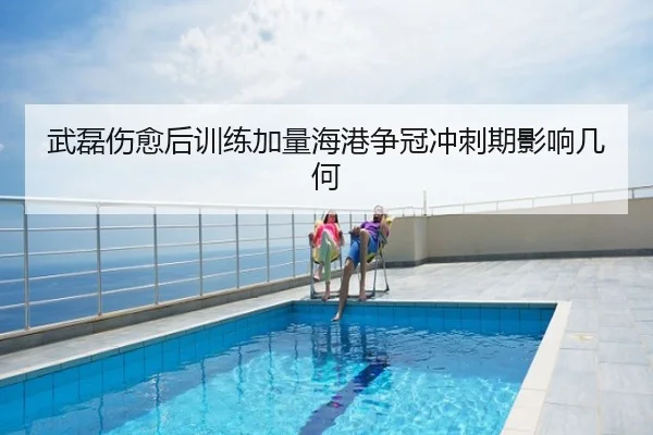 武磊伤愈后训练加量海港争冠冲刺期影响几何